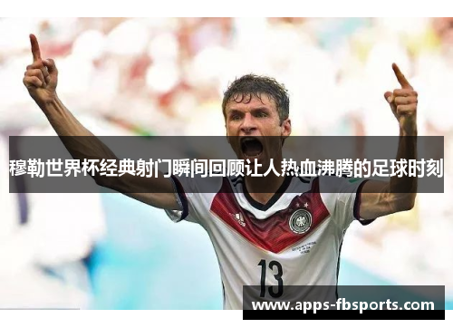 穆勒世界杯经典射门瞬间回顾让人热血沸腾的足球时刻