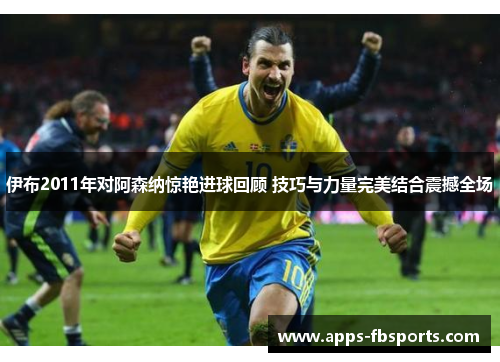 伊布2011年对阿森纳惊艳进球回顾 技巧与力量完美结合震撼全场