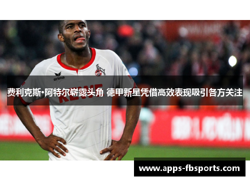 费利克斯·阿特尔崭露头角 德甲新星凭借高效表现吸引各方关注