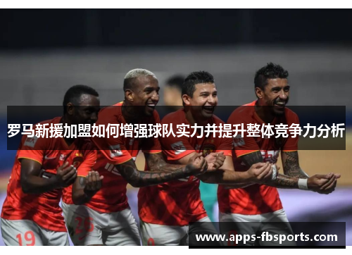 罗马新援加盟如何增强球队实力并提升整体竞争力分析