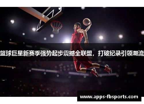 篮球巨星新赛季强势起步震撼全联盟，打破纪录引领潮流