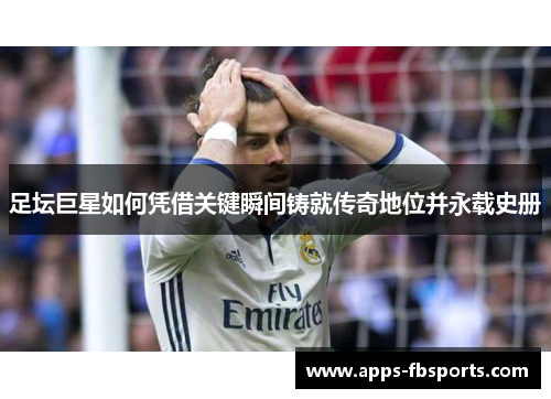 足坛巨星如何凭借关键瞬间铸就传奇地位并永载史册